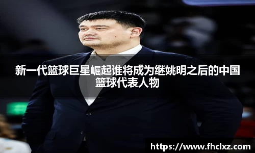 新一代篮球巨星崛起谁将成为继姚明之后的中国篮球代表人物