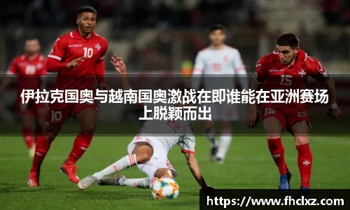 伊拉克国奥与越南国奥激战在即谁能在亚洲赛场上脱颖而出