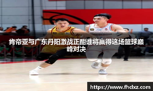 肯帝亚与广东丹阳激战正酣谁将赢得这场篮球巅峰对决