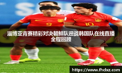 淄博亚青赛精彩对决朝鲜队迎战韩国队在线直播全程回顾